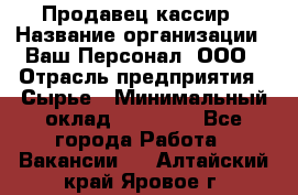 Продавец-кассир › Название организации ­ Ваш Персонал, ООО › Отрасль предприятия ­ Сырье › Минимальный оклад ­ 17 000 - Все города Работа » Вакансии   . Алтайский край,Яровое г.